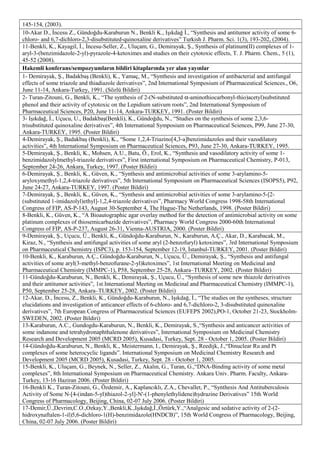 145-154, (2003).
10-Akar D., İncesu Z., Gündoğdu-Karaburun N., Benkli K., Işıkdağ İ., “Synthesis and antitumor activity of some 6-
chloro- and 6,7-dichloro-2,3-disubstituted-quinoxaline derivatives” Turkish J. Pharm. Sci. 1(3), 193-202, (2004).
11-Benkli, K., Kayagil, İ., İncesu-Seller, Z., Uluçam, G., Demirayak, Ş., Synthesis of platinum(II) complexes of 1-
aryl-3-(benzimidazole-2-yl)-pyrazole-4-ketoximes and studies on their cytotoxic effects, T. J. Pharm. Chem., 5 (1),
45-52 (2008).
Hakemli konferans/sempozyumların bildiri kitaplarında yer alan yayınlar
1- Demirayak, Ş., Badakbaş (Benkli), K., Yamaç, M., “Synthesis and investigation of antibacterial and antifungal
effects of some triazole and thiadiazole derivatives”, 2nd International Symposium of Pharmaceutical Sciences., O6,
June 11-14, Ankara-Turkey, 1991. (Sözlü Bildiri)
2- Turan-Zitouni, G., Benkli, K., “The synthesis of 2-(N-substituted α-aminothiocarbonyl-thio)acetyl)substituted
phenol and their activity of cytotoxic on the Lepidium sativum roots”, 2nd International Symposium of
Pharmaceutical Sciences, P20, June 11-14, Ankara-TURKEY, 1991. (Poster Bildiri)
3- Işıkdağ, İ., Uçucu, U., Badakbaş(Benkli), K., Gündoğdu, N., “Studies on the synthesis of some 2,3,6-
trisubstituted quinoxaline derivatives”, 4th International Symposium on Pharmaceutical Sciences, P99, June 27-30,
Ankara-TURKEY, 1995. (Poster Bildiri)
4-Demirayak, Ş., Badakbaş (Benkli), K., “Some 1,2,4-Triazino[4,3-a]benzimidazoles and their vazodilatory
activities”, 4th International Symposium on Pharmaceutical Sciences, P93, June 27-30, Ankara-TURKEY, 1995.
5-Demirayak, Ş., Benkli, K., Mohsen, A.U., Batu, Ö., Erol, K., “Synthesis and vasodilatory activity of some 1-
benzimidazolylmethyl-triazole derivatives”, First international Symposium on Pharmaceutical Chemistry, P-013,
September 24-26, Ankara, Turkey, 1997. (Poster Bildiri)
6-Demirayak, Ş., Benkli, K., Güven, K., “Synthesis and antimicrobial activities of some 3-arylamino-5-
aryloxymethyl-1,2,4-triazole derivatives”, 5th International Symposium on Pharmaceutical Sciences (ISOPS5), P92,
June 24-27, Ankara-TURKEY, 1997. (Poster Bildiri)
7-Demirayak, Ş., Benkli, K., Güven, K., “Synthesis and antimicrobial activities of some 3-arylamino-5-[2-
(substituted 1-imidazolyl)ethyl]-1,2,4-triazole derivatives”, Pharmacy World Congress 1998-58th International
Congress of FIP, AS-P-143, August 30-September 4, The Hague-The Netherlands, 1998. (Poster Bildiri)
8-Benkli, K., Güven, K., “A Bioautographic agar overlay method for the detection of antimicrobial activity on some
platinum complexes of thiosemicarbazide derivatives”, Pharmacy World Congress 2000-60th International
Congress of FIP, AS-P-237, August 26-31, Vienna-AUSTRIA, 2000. (Poster Bildiri)
9-Demirayak, Ş., Uçucu, Ü., Benkli, K., Gündoğdu-Karaburun, N., Karaburun, A.Ç., Akar, D., Karabacak, M.,
Kiraz, N., “Synthesis and antifungal activities of some aryl (2-benzofuryl) ketoximes”, 3rd International Symposium
on Pharmaceutical Chemistry (ISPC3), p. 153-154, September 12-19, İstanbul-TURKEY, 2001. (Poster Bildiri)
10-Benkli, K., Karaburun, A.Ç., Gündoğdu-Karaburun, N., Uçucu, Ü., Demirayak, Ş., “Synthesis and antifungal
activities of some aryl(3-methyl-benzofurane-2-yl)ketoximes”, 1st International Meeting on Medicinal and
Pharmaceutical Chemistry (IMMPC-1), P58, September 25-28, Ankara–TURKEY, 2002. (Poster Bildiri)
11-Gündoğdu-Karaburun, N., Benkli, K., Demirayak, Ş., Uçucu, Ü., “Synthesis of some new thiazole derivatives
and their antitumor activities”, 1st International Meeting on Medicinal and Pharmaceutical Chemistry (IMMPC-1),
P50, September 25-28, Ankara–TURKEY, 2002. (Poster Bildiri)
12-Akar, D., İncesu, Z., Benkli, K., Gündoğdu-Karaburun, N., Işıkdağ, İ., “The studies on the syntheses, structure
elucidations and investigation of anticancer effects of 6-chloro- and 6,7-dichloro-2, 3-disubstituted quinoxaline
derivatives”, 7th European Congress of Pharmaceutical Sciences (EUFEPS 2002),PO-1, October 21-23, Stockholm-
SWEDEN, 2002. (Poster Bildiri)
13-Karaburun, A.C., Gundogdu-Karaburun, N., Benkli, K., Demirayak, S.,“Synthesis and anticancer activities of
some indanone and tetrahydronaphthalenone derivatives”, International Symposium on Medicinal Chemistry
Research and Development 2005 (MCRD 2005), Kusadasi, Turkey, Sept. 28 - October 1, 2005. (Poster Bildiri)
14-Gündoğdu-Karaburun, N., Benkli, K., Meistermann, I., Demirayak, Ş., Reedijk, J.,“Dinuclear Ru and Pt
complexes of some heterocyclic ligands”. International Symposium on Medicinal Chemistry Research and
Development 2005 (MCRD 2005), Kusadasi, Turkey, Sept. 28 - October 1, 2005.
15-Benkli, K., Uluçam, G., Beynek, N., Seller, Z., Akalın, G., Turan, G.,“DNA-Binding activity of some metal
complexes”, 8th International Symposium on Pharmaceutical Chemistry. Ankara Univ. Pharm. Faculty, Ankara-
Turkey, 13-16 Haziran 2006. (Poster Bildiri)
16-Benkli K., Turan-Zitouni, G., Özdemir, A., Kaplancıklı, Z.A., Chevallet, P., “Synthesis And Antituberculosis
Activity of Some N-[4-(indan-5-yl)thiazol-2-yl]-N'-(1-phenylethylidene)hydrazine Derivatives” 15th World
Congress of Pharmacology, Beijing, China, 02-07 July 2006. (Poster Bildiri)
17-Demir,Ü.,Devrim,C.O.,Ozkay,Y.,Benkli,K.,Işıkdağ,İ.,Öztürk,Y.,“Analgesic and sedative activity of 2-(2-
hidroxynaftalen-1-il)5,6-dichloro-1(H)-benzimidazole(HNDCB)”, 15th World Congress of Pharmacology, Beijing,
China, 02-07 July 2006. (Poster Bildiri)
 