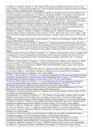 18-Benkli, K., Uluçam, G., Beynek, N., Ayaz Tüylü, B.,“Micronucleus formation and cytotoxic activity of some
metal complexes in cultured human lymphocytes”, 19th International Symposium on Medicinal Chemistry, Istanbul,
Turkey, 29 August-2 September 2006. (Poster Bildiri)
19-Ergene, E., Ulucam, G., Beynek, N., Zeytinoglu, H.S., Benkli, K., Biological activity of newly synthesized 2,6-
bis(2-aminothiophenoxymethyl)pyridine (L) complexed with Cu(II) and Hg(II), 32nd Congress of the Federation-
of-European-Biochemical-Societies (FEBS-2007) Vienna, AUSTRIA, JUL 07-12, 2007. (Poster Bildiri)
20-Benkli, K., Koparal, A.T., Lacomska, I., “Studies on The Cytotoxic and Apoptotic Effects of Dinuclear Au(III),
Pt(IV) Complexes of Some Heterocyclic Ligands on V79 379A and A549 Cell Lines”. 3rd International Meeting on
Medicinal and Pharmaceutical Chemistry, Antalya, Turkey, p58, 16-21 October 2007. (Poster Bildiri)
21-Benkli, K., Koparal, A.T., Uluçam, G., Beynek, N., “Synthesis and Cytotoxic Activity of Binaphtyl-Linked
Pyridyl and Bipyridyl Derivatives”.Turkish Journal of Pharmaceutical Sciences, 5th International Symposium on
Pharmaceutical Chemistry, İstanbul, Turkey, p123, September 5-7, 2007. (Poster Bildiri)
22-Benkli, K., Uluçam, G., Beynek, N., Koparal, A.T., Bostancıoğlu, B., “Synthesis, Characterization of Some
Transition-Metal Complexes and Studies on Their Cytotoxic Activity”. Drugs of the Future, Vol.32, Suppl. A, July
2007, 6th AFMC International Medicinal Chemistry Symposium, , İstanbul, Turkey, p110, July 8-11 2007. (Poster
Bildiri)
23-Benkli, K.,” Olağandışı Durumlarda Eczacılık Hizmetleri”, 9. Türkiye Eczacılık Kongresi, İstanbul, Türkiye, 13-
15 Kasım 2008 (Panelist ve Konuşmacı).
24-Bostancıoğlu, R. B., Akcan, P., Benkli, K., Koparal, A. T., “Apoptosis Induction and Mitocondria Alteration in
Normal and H-Ras Oncogene activated Rat Embryo Fibroblast like cell lines by including Ru(III)/Au(III) and Pt(II)
dinuclear metal complexes” The 23rd Annual and International Meeting of the Japanese Association for Animal
Cell Technology (JAACT 2010) , Hokkaido University, Sapporo, Japan, P-86 (p 208), September 1-4, 2010. (Poster
Bildiri)
25-Bostancioglu, R. B., Kaya, M., Benkli, K., Koparal, A. T. “Synthesis, Characterization, Cytotoxic, Apoptotic and
Antiangiogenic Activities of Including Pt and Ru Dinuclear Metal Complexes of Healthy and Cancer Cells for in
vitro” Manchester Cencer Research Centre Conference Harnessing Apoptosis, Manchester, UK 17–20 January
2010.
26-Benkli, K., Bostancıoğlu, R. B., Koparal, A., “Effects of dinuclear metal complexes on the apoptosis of healthy
and cancer cell lines” 4th International Meeting on Medicinal and Pharmaceutical Chemistry, 6th International
Symposium on Pharmaceutical Chemistry (IMMPC-ISPC) JOINT MEETING) Ankara, Turkey, P 60, September
30-October 2, 2010. (Poster Bildiri)
27-Benkli, K.,Koparal, A.T., Altinseker, D.Z., Bars, A., “Synthesis of some metal complexes, angiogenic properties
of some metal complexes”, 4th European Conference on Chemistry for Life Sciences (4ECCLS) Budapest,
Hungary,P56 (p198) August 31-September 3, 2011. (Poster Bildiri)
28- Bars, A.; Bostancioglu, R. B.; Benkli, K.; et al., Induction of Apoptosis in A549 lung cancer cells by the [Au(ip)
(bipp)]PF6, [Au(pip)(bipp)]PF6, [Au(ip)(bipp)]PtCI2 and [Au(pip)(bipp)]PtCI2 complexes, 36th FEBS Congress of
the Biochemistry for Tomorrows Medicine, Torino, ITALY, JUN 25-30, 2011. (Poster Bildiri)
29- Genc, H.; Bostancioglu, R. B.; Benkli, K.; et al., Assessment of in vitro cytotoxic, antitumour and apoptotic
activity of dinuklear Au(III), Pt(II) complexes of 5-chloro-1,10-phenanthroline, 36th FEBS Congress of the
Biochemistry for Tomorrows Medicine, Torino, ITALY, JUN 25-30, 2011. (Poster Bildiri)
30- Tepebaşı Belediyesi tarafından halkı bilinçlendirmek ve ilaç kullanımı hakkında bilgilendirmek için Tunalı
Beldeevi’nde “Akılcı İlaç Kullanımı” konulu konferans (Davetli Konuşmacı)
31-Benkli, K., “Cytotoxicity of metal complexes” Anticancer Agents Research Congres (EACR), Antalya, Türkiye,
13-16 Ekim 2011. (Davetli Konuşmacı)
32-Bostancıoglu, R. B., Benkli, K., Koparal, A. T., “New Synthesis Dinuclear Metal Complexes Which Including
Gold(III), Ruthenium(II) and Platinum(II), Induce Apoptosis in Cancer Cells Via Activation of Mitochondrial
Pathway” International Symposia on Metal Complexes (ISMEC), Lisbon, Portugal, 19-21 June 2012 (Sözlü Bildiri)
33-Donmez, T., Benkli, K., “Studies on some 4-dihydroxyboryl-DL-phenylalanine derivatives” 10th International
Symposium on Pharmaceutical Sciences (ISOPS-10), Ankara, Türkiye, 29-29 June 2012. (Poster Bildiri)
34-Tekin, N., Akyuz, F., Ustuner, M.C., Ozbayer, C., Aydın, O., Değirmenci, İ., Benkli, K., Burukoğlu, D., Ozden,
H., Guven, G., Dipyrido[ 3, 2-a:2’, 3’- c]phenazine (dppz) Au(III) complex is a novel anti-tumor agent for
hepatocellular carcinoma, FEBS Special Meeting, Protein Quality and Ubiquitin Systems in Health and Disease,
Kuşadası, 2012. (Poster Bildiri)
35- Benkli, K., İnönü Üniversitesi Eczacılık Fakültesi ile Malatya Eczacı Odası tarafından düzenlenen
“Bilimsel Eczacılığın 174. Yılı” konulu panel, Malatya, Türkiye (Panelist, Konuşmacı)
36- Benkli, K., Malatya Eczacı Odası tarafından düzenlenen “6197 Sayılı Eczacılar ve Eczaneler
Hakkındaki Kanunda Yapılan Değişiklikler” konulu panel, Malatya, Türkiye (Panelist, Konuşmacı)
37- Benkli, K., DRD-2013, 28 Kasım 2013 Antalya, TÜRKİYE (Bilimsel Komite Üyeliği, Panel moderatörlüğü)
38- Benkli, K., 2. İlaç Kimyası, Üretimi ve Standardizasyonu Kongresi, 21-23 Mart 2014, Antalya, Turkiye.
 