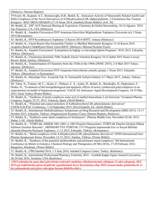 (Dinleyici, Oturum Başkanı)
39-Varol, M., Koparal, A.T., Bostancıoğlu, R.B., Benkli, K., Anticancer Activity of Structurally Related Au(III) and
Pt(II) Complexes of the Novel Derivatives of 4-Dihydroxyboryl-DL-diphenylalanine, 2.Uluslararasi Ilac Tasarim
Kongresi - BAU DRUG DESIGN (17-19 Nisan 2014, Istanbul) (Poster Bildiri). (6-b: 30)
40- Benkli, K., 248th
ACS National Meeting & Exposition- Chemistry & Global Stewardship, 10-14 Ağustos 2014
San Francisco, CA, USA (Dinleyici)
41- Benkli, K., Anadolu Üniversitesi ÖYP Araştırma Görevlileri Bilgilendirme Toplantısı (Üniversite içi) 1 Nisan
2014 (Konuşmacı)
42- Benkli, K., ÖYP Koordinasyon Toplantısı 12 Kasım 2014 ODTÜ, Ankara (Dinleyici)
42- Benkli, K., Ulusal Reçete Dışı Farmasötik Ürünler ve Medikal Malzemeler Kongresi 13-16 Kasım 2014
Acapulco Beach Club&Resort Hotel, Girne KKTC (Dinleyici, Bilimsel Komite Üyesi)
43- Benkli, K., Anadolu Üniversitesi “Çalışanların İş Sağlığı ve Güvenliği Eğitim Programı” 30.01.2015, Eskişehir,
Türkiye. (Dinleyici)
45- Benkli, K., Uluslararası Katılımlı Tıbbi Tedarik Zinciri Yönetimi Kongresi 18-22 Şubat 2015 Susesi Luxury
Resort, Belek Antalya. (Dinleyici)
46- Benkli, K., Transformation of Chemistry from the 1920s to the 1960s (IWHC 2015), 2-4 Mart 2015 Tokyo,
Japonya. (Dinleyici)
47- Benkli, K., Anadolu Üniversitesi ÖYP Araştırma Görevlilerine yönelik çalıştay 1 Nisan 2015, Eskişehir,
Türkiye. (Düzenleyici ve Konuşmacı)
48- Benkli, K., Hacettepe Üniv. Eczacılık Fak. II. Farmasötik Gelişim Günleri, 6-7 Mayıs 2015, Ankara, Türkiye.
(Dinleyici)
49- Tekin, N., Üstüner, M. C., Akyüz, F., Özbayer, C. Ş., Aydın, Ö., Benkli, K., Burukoğlu, D., Değirmenci, İ.,
Özden, H., “Evaluation of the histopathological and apoptotic effects of newly synthesized gold complexes in an
experimental rat model of hepatocarcinogenesis” EACR-3rd Anticancer Agent Development Congress, 18-19 May
2015, İzmir Turkey (Poster Bildiri)
50- Benkli, K., “Synthesis of metal complexes some aryl (3-methyl-benzofuran-2-yl) ketoxime” European Pharma
Congress, August, 25-27, 2015, Valencia, Spain. (Sözlü Bildiri)
51- Benkli, K., “Potential anti-cancer polymers of 4-dihydroxyboryl-DL-phenylalanine derivatives”
UNESCO/IUPAC Conference, 7-10 September 2015, Prot Elizabeth, SA. (Sözlü Bildiri)
52- Benkli, K., International Multidisciplinary Symposium on Drug Research and Development (DRD 2015), 15-17
October 2015, Eskişehir, Türkiye. (Organizasyon Komitesi Üyesi, Oturum Başkanı, Dinleyici)
53- Benkli, K., “Synthesis some metal complexes of fosfomycin”, Pharma Middle East, November 02-04, 2015,
Dubai, UAE. (Sözlü Bildiri)
54- Benkli, K., “TÜBİTAK ARDEB 1001,1002 ve 1003 Projeleri Deneyimleri; TÜBİTAK Panelist Gözüyle Dikkat
Edilmesi Gereken Hususlar”, ARİNKOM TTO TÜBİTAK 1513 Programı kapsamında Fen ve Sosyal Bilimler
alanında Deneyim Paylaşım Toplantısı, 11.11.2015, Eskişehir, Türkiye. (Konuşmacı)
55- Benkli, K., “Metal complexes of the 4-dihydroxyboryl-DL-phenylalanine derivatives” GPSS International Gazi
Pharma Symposium Series, November 12-15, 2015, Antalya, Türkiye. (Poster Bildiri)
56- Benkli, K., “Synthesis of the potential antithrombotic and antitumor metal complexes” 6th International
Conference on Metals in Genetics, Chemical Biology and Therapeutics (ICMG-2016), 17-20 February 2016
Bangalore, Hindistan. (Poster Bildiri)
57- Benkli, K., CPhI İstanbul 2016, 1-3 June 2016, Istanbul Congress Center, Turkey. (Katılımcı)
58- Benkli, K., International Professional Pharmacy Fraternity 2016 – Lambda Kappa Sigma Annual Convention,
20-24 July 2016, Scranton, USA (Katılımcı)
(2013 yılından bu yana idari görevlerim nedeniyle makaleye dönüşterememiş olduğum 12 adet çalışmam, SCI,
SCI-exp indekslerine giren dergilerde yayımlanmak üzere hazırlanmış olup 2016 sonuna kadar gönderilecek ve
bu çalışmalarda yeni görev alacağım kurum bildirilecektir.)
 