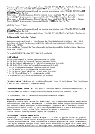 Yeni etken madde üretim metodlarının geliştirilmesi (TEYDEB-3070532) MUSTAFA NEVZAT İlaç San. A.Ş.
Duloxetin pellet üretimi (TEYDEB-3070253) ZENTİVA Kimyasal Ürünler San. T. A.Ş.
Metformin-Pioglitazon etkin maddeli jenerik ilaç kombinasyonu geliştirme projesi (TEYDEB-3090005) ABDİ
İBRAHİM İlaç San. Tic. A.Ş.
Bilim, Sanayi ve Teknoloji Bakanlığı, Bilim ve Teknoloji Genel Müdürlüğü, AR-GE Merkezleri ve Rekabet
Öncesi İşbirliği Projeleri çalışmaları kapsamında Hakemlik (UNILEVER Kimya San. Tic. A.Ş.)
Bilim, Sanayi ve Teknoloji Bakanlığı, Bilim ve Teknoloji Genel Müdürlüğü, AR-GE Merkezleri ve Rekabet
Öncesi İşbirliği Projeleri çalışmaları kapsamında Hakemlik (NOBEL İlaç San. Tic. A.Ş.)
İzleyicilik Yapılan Projeler
Metformin-Pioglitazon etkin maddeli jenerik ilaç kombinasyonu geliştirme projesi (TEYDEB-3090005) ABDİ
İBRAHİM İlaç San. Tic. A.Ş.
Yeni etken madde üretim metodlarının geliştirilmesi (TEYDEB-3070532) MUSTAFA NEVZAT İlaç San. A.Ş.
Dış Danışmanlık Yapılan Bazı Projeler
Bazı Antineoplastik, Antipsikotik ve Antienflamatuar İlaç Etken Maddelerinin Cu(II), Zn(II), Pt(II) ve Pd(II)
Komplekslerinin Sentezi, Karakterizasyonu, DNA ile Etkileşimleri ve Antikanser Özelliklerinin İncelenmesi
(TÜBİTAK-112T721)
Özgün Metal Esaslı Antitümör İlaç Tasarımlarına Yönelik Biyomakromoleküler Hedeflerin Ortaya Çıkarılması
(TÜBİTAK-112S047)
Çok sayıda TÜBİTAK-SBAG ve TÜBİTAK-TBAG panelistliği
Jüri Üyelikleri
Doç. Dr. Ahmet Özdemir’in Profesör kadrosuna atanma jüri üyeliği
Doç. Dr. Öztekin Algül’ün Profesörlük Kadrosuna atanma jüri üyeliği
Doç. Dr. Pervin Betül Tekiner Gülbaş’ın Profesör kadrosuna atanma jüri üyeliği
Doç. Dr. Özlen Güzel Akdemir’in Profesör kadrosuna atanma jüri üyeliği
Y. Doç. Dr. Arzu Karakurt’un Doçent kadrosuna atanma jüri üyeliği
Y. Doç Dr. Ahmet Cenk Andaç’ın Doçentlik sınavı jüri üyeliği
Y. Doç Dr. Mustafa Orhan Püsküllü’nün Doçentlik sınavı jüri üyeliği
Y. Doç. Dr. Meltem Ünlüsoy’un Doçentlik sınavı jüri üyeliği
Çok sayıda Yardımcı Doçentlik Kadrosuna atanma jüri üyelikleri
Yürütülen Doktora Tezi : Harun Uslu “Yeni Platelet İnhibitörü Tuzların İlaç Etkin Maddesi Olarak Geliştirilmesi
ve Aktivitelerinin Araştırılması” (2014-devam ediyor)
Tamamlanmış Yüksek Lisans Tezi: Tamer Dönmez “y 4-dihidroksiboril-DL-fenilalanin türevlerinin Au(III) ve
Pt(II) komplekslerinin sitotoksik, anjiyogenik ve antianjiyogenik etkileri üzerine çalışmalar” (2011)
Çok sayıda Yüksek Lisans ve Doktora öğrencisinin Tez izleme komitesi üyelikleri
Öğrencilere Yönelik Çalışmalar
Anadolu Üniversitesi Eczacılık Fakültesi’nde “AIDS ve Diğer Cinsel Yolla Bulaşan Hastalıklarla Savaşım Kulübü”
kuruculuğu ve daha sonra “Sağlıklı Yaşam Kulübü” ve ardından “Sağlık Kulübü” isimleriyle çalışmalarına devam
etmiş olan onlarca etkinlik (seminerler, kan bağışı, organ bağışı kampanyaları, LÖSEV için yapılan çalışmalar,
yardım kurumlarına yapılan ziyaretler vs) gerçekleştiren Öğrenci Kulübünün 14 yıl süreyle aktif danışmanlığı
“İnönü Üniversitesi Eczacılık Fakültesi Öğrenci Topluluğu” kuruculuğu ve danışmanlığı
Eczacılık Fakülteleri Hasta Bilgilendirme Yarışması Jüri üyeliği (2013)
Yürütülmüş ve Yürütülmekte Olan Dersler
Genel Kimya I, II, Organik Kimya, Farmasötik Kimya I, II, III, IV Teorik ve Uygulama Dersleri, Türkiye’de İlaç
Etkin Madde Üretimi (Seçmeli), Topluma Hizmet Uygulamaları (Seçmeli), Stereokimya ve İlaç-Reseptör İlişkileri
Yönünden İncelenmesi (Yüksek Lisans), İleri Farmasötik ve Medisinal Kimya (Yüksek Lisans)., İlaç Sentezinde
Temel Organik Reaksiyon Prensipleri (Yüksek Lisans), Eczane Hizmetlerine Giriş (Sağlık Meslek Yüksek Okulu),
Farmasötik kimyada İleri Konular (Doktora), Mikrodalga Sentez Yöntemleri (Doktora), İnorganik İlaç Kimyası
 