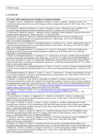 (Yüksek Lisans).
6. YAYINLAR
SCI, SSCI, AHCI indekslerine giren dergilerde yayınlanan makaleler
1- Işıkdağ İ., Uçucu Ü., Badakbaş K., Gündoğdu N., Öztürk Y., Aydın S., Ergun B., “Synthesis of some 2,3,6-
trisubstituted quinoxaline derivatives and investigation of their antispazmodic activities”, Boll. Chem. Farm., 135(3)
199-203 (1996).
2- Demirayak Ş., Benkli K., Karaburun A.Ç., Erol K., Boydağ S., “Some 1-substituted 3-aryl-1,4-dihidro-1,2,4-
triazino[4,3-a]benzimidazoles and their vasodilatory activities”, Il Farmaco, 52(12) 741-744 (1997).
3- Demirayak Ş., Benkli K., Güven K., “Synthesis of some 3-arylamino-5-aryloxymethyl[1,2,4]triazole derivatives
and their antimicrobial activity”, Pharm. Acta Helv., 72, 285-290 (1998)
4-Demirayak, Ş., Benkli, K., Güven, K.; Synthesis and antimicrobial activities of some 3-arylamino-5-[2-
(substituted 1-imidazolyl)ethyl]-1,2,4-triazole derivatives.Eur. J. Med. Chem., 35(11), 1037-1040 (2000).
DOI: 10.1016/S0223-5234(00)01178-8.
5-Demirayak Ş., Uçucu Ü., Benkli K., Gündoğdu-Karaburun N., Karaburun A.Ç., Akar D., Karabacak M., Kiraz N.,
“Synthesis and antifungal activities of some aryl(benzofuran-2-yl)ketoximes”, Il Farmaco, 57(7), 609-612 (2002).
DOI: 10.1016/S0014-827X(02)01257-0
6-Benkli, K., Gündoğdu-Karaburun, N., Karaburun, A. Ç., Uçucu, Ü., Demirayak, Ş., Kiraz, N., Synthesis and
antifungal activities of some aryl(3-methyl-benzofuran-2-yl)ketoximes Arch. Pharm. Res., 26 (3), 202-206,
(2003).DOI: 10.1007/BF02976830
7-Benkli, K.,Gündoğdu-Karaburun, N., Karaburun, A. Ç., Demirayak, Ş., Güven, K., Synthesis and antimicrobial
activities of some new nitroimidazoles Arch. Pharm. Res., 26 (10) 773-777, (2003). DOI: 10.1007/BF02980019 6
8-Z. İncesu, K. Benkli, G. Akalın, Z.A. Kaplancıklı “Modification of intracellular free calcium in cultured F2408
embryo fibroblasts by 3-substituted-2-thiohydantoin derivatives” Cell Biology International 28(4), 267-272, (2004).
DOI: 10.1016/j.cellbi.2004.01.003
9-Benkli, K., Demirayak, Ş., Gundogdu-Karaburun, N., Kiraz, N., Iscan, G., Ucucu, Ü., Synthesis and antimicrobial
activities of some imidazole substituted indoles, Ind. J. Chem. Sec B: Org Chem Incl Med Chem. 43 B(1) 174-179,
(2004).
10-Gündoğdu-Karaburun, N., Benkli, K., Tunalı, Y., Uçucu, Ü., Demirayak, Ş.: “Synthesis and antifungal activities
of some aryl [3-(imidazol-1-yl/triazol-1-ylmethyl)benzofuran-2-yl] ketoximes” Eur. J. Med. Chem. 41(5), 651-656
(2006). DOI: 10.1016/j.ejmech.2005.12.013.
11.Beynek, N., Uluçam, G., Ayaz Tüylü, B., Zeytinoğlu, H., Benkli, K., Synthesis, characterization of a new
macrocyclic ligand and its copper (II), cadmium (II) and lead (II) complexes: Genotoxic activity of these complexes
in cultured human lymphocytes. Drug and Chem.Tox. 30(4), 399-410, (2007). DOI: 10.1080/01480540701522601
12-Benkli, K., Uluçam, G., Beynek, N., et al., Synthesis, characterization of some transition-metal complexes and
studies on their cytotoxic activity, Drugs of the Future 32(A),110 (2007).
13-Ergene, E.; Ulucam, G.; Beynek, N.; et al., Biological activity of newly synthesized 2.6-bis( 2-
aminothiophenoxymethyl) pyridine ( L) complexed with Cu( II) and Hg( II), FEBS Journal 274 (1) 298-
298 (2007)
14-Turan-Zitouni, G., Ozdemir, A., Kaplancikli, Z. A., Benkli, K., Chevallet, P., Akalin, G., Synthesis and
antıtuberculosis activity of new thiazolyl hydrazone derivatives, Eur. J. Med. Chem., 43(5), 981-985 (2008).
DOI: 10.1016/j.ejmech.2007.07.001
15-Uluçam, G., Beynek, N., Seller, Z., Akalın, G., Turan, G., Benkli, K., Synthesis, characterisation of some
transition metal complexes of a new heptadentate N5S2 schiff base ligand and the effects of these metal complexes
on U2OS cells cytotoxicity and DNA cleavage activity, Phosp. Sulf. Sil. Rel. Elem., 183:9, 2237-2247 (2008).
DOI: 10.1080/10426500801907589
16-Beynek, N., Uluçam, G., Benkli, K., Koparal, A.T., Synthesis, Characterization of New Binaphthyl-Linked
Phenanthroline/Bipyridine/Pyridine derivative Ligands and the Study of Their Cytotoxic Activity, Helv. Chim.
Acta,, 91, 2089-2096 (2008). DOI: 10.1002/hlca.200890223
17-Benkli, K., Tunalı, Y., Canturk, Z., Artagan, O, Alonyalı, F., Cytotoxic and genotoxic effects of [Ru(phi)]2+
evaluated by Ames salmonella and MTT methods, Eur. J. Med. Chem., 44(6) 2601-2605 (2009).
DOI: 10.1016/j.ejmech.2008.09.017
18-Beynek, N., Uluçam, G., Benkli, K., Synthesis and cytotoxic activities of transition-metal complexes of a
binaphthyl-linked bipyridine ligand, Transition Met. Chem., 34, 289-292 (2009). DOI: 10.1007/s11243-009-9192-1
19-Benkli, K., Tunalı, Y., Canturk, Z., Artagan, O, Alonyalı, F., Cytotoxic and genotoxic effects of [Ru(phi)]2+
evaluated by Ames salmonella and MTT methods, Eur. J. Med. Chem., 44(6) 2601-2605 (2009).
DOI: 10.1016/j.ejmech.2008.09.017
 
