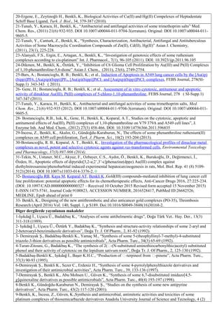 20-Ergene, E., Zeytinoğlı H., Benkli, K., Biological Activities of Cu(II) and Hg(II) Compelexes of Heptadentate
Schiff Base Ligand, Turk. J. Biol., 34, 379-387 (2010).
21-Tunalı, Y., Karaca, H., Benkli, K., “Antibacterial and antifungal activities of some trimethoprim salts” Med.
Chem. Res., (2011) 21(6) 932-935. DOI 10.1007/s00044-011-9704-3(erratum). Original: DOI 10.1007/s00044-011-
9605-5.
22-Tunalı, Y., Canturk, Z., Benkli, K., “Synthesis, Characterization, Antibacterial, Antifungal and Antituberculous
Activities of Some Macrocyclic Coordination Compounds of Zn(II), Cd(II), Hg(II)” Asian J. Chemistry,
(2011), 23(1), 225-228.
23-Alanyali, F.S., Ergin, E., Artagan, A., Benkli, K., “Investigation of genotoxic effects of some ruthenium
complexes according to cis-platinum” Int. J. Pharmacol., 7(1), 96-105 (2011). DOI: 10.3923/ijp.2011.96.105
24-Dikmen, M., Benkli, K., Öztürk, Y., “Inhibition of C6 Glioma Cell Proliferation by Au(III) and Pt(II) Complexes
of 1,10-phenanthroline-5,6-dione” Asian J. Chem., (2011), 23(6), 2749-2754.
25-Bars, A.; Bostancioglu, R. B.; Benkli, K.; et al., Induction of Apoptosis in A549 lung cancer cells by the [Au(ip)
(bipp)]PF6, [Au(pip)(bipp)]PF6, [Au(ip)(bipp)]PtCI2 and [Au(pip)(bipp)]PtCI2 complexes, FEBS Journal, 278(SI-
Supp.1) 343-343 ( 2011).
26- Genc, H.; Bostancioglu, R. B.; Benkli, K.; et al., Assessment of in vitro cytotoxic, antitumour and apoptotic
activity of dinuklear Au(III), Pt(II) complexes of 5-chloro-1,10-phenanthroline, FEBS Journal, 278 ( SI-Supp.1)
347-347 (2011).
27-Tunalı, Y., Karaca, H., Benkli, K., Antibacterial and antifungal activities of some trimethoprim salts, Med.
Chem. Res., 21(6) 932-935 (2012). DOI 10.1007/s00044-011-9704-3(erratum). Original: DOI 10.1007/s00044-011-
9605-5.
28- Bostancioglu, R.B., Isık, K., Genc, H., Benkli, K., Koparal, A.T., Studies on the cytotoxic, apoptotic and
antitumoral effects of Au(III), Pt(II) complexes of 1,10-phenanthroline on V79 379A and A549 cell lines”, J.
Enzyme Inh. And Med. Chem., (2012) 27(3) 458-466. DOI: 10.3109/14756366.2011.596835
29-İncesu, Z., Benkli, K., Akalın, G., Gündoğdu-Karaburun, N., The effects of some phenanthroline ruthenium(II)
complexes on A549 cell proliferation, Turk. J. Pharm. Sci., 10(2) 193-204 (2013).
30-Bostancıoğlu, R. B., Koparal, A. T., Benkli, K., Investigation of the pharmacological profiles of dinuclear metal
complexes as novel, potent and selective cytotoxic agents against ras-transformed cells, Environmental Toxicology
and Pharmacology, 37(3) 897-906 (2014).
31-Tekin, N., Ustuner, M.C., Akyuz, F., Ozbayer, C.S., Aydın, Ö., Benkli, K., Burukoğlu, D., Değirmenci, İ.,
Özden, H., Apoptotic effects of dipyrido[3,2-a;2’,3’-c]phenazine(dppz) Au(III) complex against
diethylnitrosamine/phenobarbital induced experimental hepatocarcinogenesis in rats, Mol. Biol. Rep. 41 (8) 5109-
5121(2014). DOI 10.1007/s11033-014-3376-2. 0
32- Bostancoğlu RB, Kaya M, Koparal AT, Benkli K.,Gold(III) compounds-mediated inhibition of lung cancer cell
line proliferation: potential apoptotic effects for its chemotherapeutic effects, Anti-Cancer Drugs 2016, 27:225-234.
(DOI: 10.1097/CAD.0000000000000327 – Received 10 October 2015 Revised form accepted 15 November 2015)
E-ISSN:1473-5741, Journal Code:9100823, ACCESSION NUMBER, 2016528417, PubMed ID:26682526,
MEDLINE, Epub ahead of print 0
33- Benkli, K., Designing of the new antithrombotic and also anticancer gold complexes (PO-35), Thrombosis
Research (April 2016) Vol. 140, Suppl. 1, p S189. Doi:10.1016/S0049-3848(16)30168-2.
Diger dergilerde yayınlanan makaleler
1-Işıkdağ İ., Uçucu Ü., Badakbaş K., “Analyses of some antihelmentic drugs”, Doğa Türk Vet.. Hay. Der., 13(3)
311-318 (1989).
2- Işıkdağ İ., Uçucu Ü., Öztürk Y., Badakbaş K., “Synthesis and structure-activity relationships of some 2-aryl and
2-heteroaryl-benzimidazole derivatives”, Doğa Tr. J. Of Pharm., 2, 81-92 (1992).
3- Demirayak Ş., Badakbaş-Benkli K., Yamaç M., “Synthesis of some 5-(theophyllinyl-7-methyl)-4-substituted
triazole-3-thion derivatives as possible antimicrobials”, Acta Pharm. Turc., 34(3) 65-69 (1992).
4-Turan-Zitouni, G., Badakbaş K., “The synthesis of 2(-(N-substituted aminothiocarbonylthio)acetyl) substituted
phenol and their activity of cytotoxic on the lepidium sativum roots”, Doğa Tr. J. Of Pharm., 2, 125-130 (1992).
5-Badakbaş-Benkli K., Işıkdağ İ., Başer K.H.C., “Production of -terpineol from -pinene”, Acta Pharm. Turc.,
37(3) 90-93 (1995).
6-Demirayak Ş., Benkli K., Sezer C., Erdeniz H., “Synthesis of some 4-pyrrolylphenylthiazole derivatives and
investigation of their antimicrobial activities”, Acta Pharm. Turc., 39, 133-136 (1997).
7-Demirayak Ş., Benkli K., Abu Mohsen U., Güven K., “Synthesis of some 6,7-disubstituted imidazo[4,5-
g]quinoxaline derivatives as possible antimicrobials”, Acta Pharm. Turc., 40(4) 193-197 (1998).
8-Benkli K., Gündoğdu-Karaburun N., Demirayak Ş., “Studies on the synthesis of some new antipyrine
derivatives”, Acta Pharm. Turc., 43(2) 117-120 (2001).
9-Benkli, K., İncesu, Z., Güven, K.,Synthesis and antimicrobial, antimitotic activities and toxicities of some
platinum complexes of thiosemicarbazide derivatives Anadolu University Journal of Science and Tecnology, 4 (2)
 