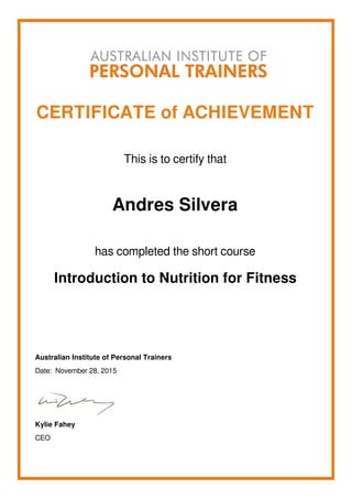 CERTIFICATE of ACHIEVEMENT
This is to certify that
Andres Silvera
has completed the short course
Introduction to Nutrition for Fitness
Australian Institute of Personal Trainers
Date: November 28, 2015
Kylie Fahey
CEO
Powered by TCPDF (www.tcpdf.org)
 