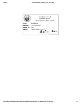 8/5/2015 Hawaii Department of Health Clinical Lab License
https://starlims.doh.hawaii.gov/sld/License.aspx?ReceiptID=995700e2­0a29­4f2a­94ab­bb0205977b07&ID=3902 1/1
 
STATE OF HAWAII
Department of Health
Clinical Laboratory License Renewal
 Name: Jefferson Uy
 Category: TECHNOLOGIST
 License No:  5401
 Expires: Tuesday, January 31, 2017
 
(for) Director of Health 
 