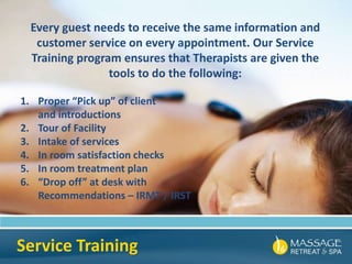 Service Training
Every guest needs to receive the same information and
customer service on every appointment. Our Service
Training program ensures that Therapists are given the
tools to do the following:
1. Proper “Pick up” of client
and introductions
2. Tour of Facility
3. Intake of services
4. In room satisfaction checks
5. In room treatment plan
6. “Drop off” at desk with
Recommendations – IRMT / IRST
 