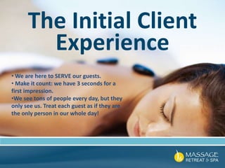 The Initial Client
Experience
• We are here to SERVE our guests.
• Make it count: we have 3 seconds for a
first impression.
•We see tons of people every day, but they
only see us. Treat each guest as if they are
the only person in our whole day!
 