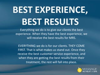 Everything we do is to give our clients the best
experience. When they have the best experience, we
will receive the best results for MRS.
EVERYTHING we do is for our clients. THEY COME
FIRST. That is what makes us stand out. Once they
receive the best customer service experience, and
when they are getting the best results from their
treatment, the rest will fall into place.
BEST EXPERIENCE,
BEST RESULTS
 
