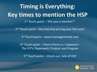 Timing is Everything:
Key times to mention the HSP
1st Touch-point – “Are you a member?”
2nd Touch-point – Membership pricing your first visit!
3rd Touch-point – www.massageretreat.com
4th Touch-point – Client Check-in / clipboard –
The 3 P’s: Paperwork, Product and Program
5th Touch-point – Check-out, Sale of HSP
 