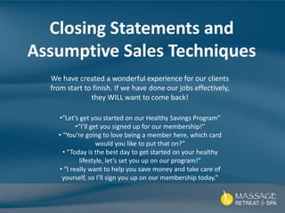 Closing Statements and
Assumptive Sales Techniques
We have created a wonderful experience for our clients
from start to finish. If we have done our jobs effectively,
they WILL want to come back!
•“Let’s get you started on our Healthy Savings Program”
•“I’ll get you signed up for our membership!”
• “You’re going to love being a member here, which card
would you like to put that on?”
• “Today is the best day to get started on your healthy
lifestyle, let’s set you up on our program!”
• “I really want to help you save money and take care of
yourself, so I’ll sign you up on our membership today.”
 