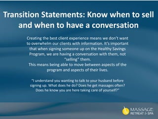 Transition Statements: Know when to sell
and when to have a conversation
Creating the best client experience means we don’t want
to overwhelm our clients with information. It’s important
that when signing someone up on the Healthy Savings
Program, we are having a conversation with them, not
“selling” them.
This means being able to move between aspects of the
program and aspects of their lives.
“I understand you wanting to talk to your husband before
signing up. What does he do? Does he get massages often?
Does he know you are here taking care of yourself?”
 