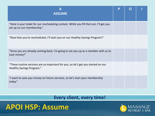 A
ASSUME
P O I
“Here is your ticket for our rescheduling contest. While you fill that out, I’ll get you
set up on our membership.”
“Now that you’re rescheduled, I’ll start you on our Healthy Savings Program!”
“Since you are already coming back, I’m going to set you up as a member with us to
save money!”
“These routine services are so important for you, so let’s get you started on our
Healthy Savings Program.”
“I want to save you money on future services, so let’s start your membership
today.”
Every client, every time!
APOI HSP: Assume
 