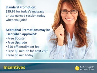 Incentives
Standard Promotion:
$39.95 for today’s massage
or use earned session today
when you join!
Additional Promotions may be
used when approved:
• Free Booster
• Free Upgrade
• $40 off enrollment fee
• Free 60 minute for next visit
• Free 60 min today
 