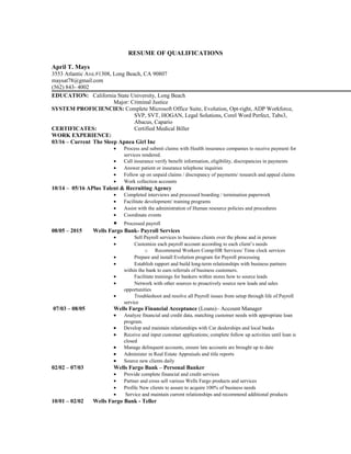 RESUME OF QUALIFICATIONS
April T. Mays
3553 Atlantic Ave.#1308, Long Beach, CA 90807
maysat78@gmail.com
(562) 843- 4002
EDUCATION: California State University, Long Beach
Major: Criminal Justice
SYSTEM PROFICIENCIES: Complete Microsoft Office Suite, Evolution, Opt-right, ADP Workforce,
SVP, SVT, HOGAN, Legal Solutions, Corel Word Perfect, Tabs3,
Abacus, Capario
CERTIFICATES: Certified Medical Biller
WORK EXPERIENCE:
03/16 – Current The Sleep Apnea Girl Inc
• Process and submit claims with Health insurance companies to receive payment for
services rendered.
• Call insurance verify benefit information, eligibility, discrepancies in payments
• Answer patient or insurance telephone inquiries
• Follow up on unpaid claims / discrepancy of payments/ research and appeal claims
• Work collection accounts
10/14 – 05/16 APlus Talent & Recruiting Agency
• Completed interviews and processed boarding / termination paperwork
• Facilitate development/ training programs
• Assist with the administration of Human resource policies and procedures
• Coordinate events
• Processed payroll
08/05 – 2015 Wells Fargo Bank- Payroll Services
• Sell Payroll services to business clients over the phone and in person
• Customize each payroll account according to each client’s needs
o Recommend Workers Comp/HR Services/ Time clock services
• Prepare and install Evolution program for Payroll processing
• Establish rapport and build long-term relationships with business partners
within the bank to earn referrals of business customers.
• Facilitate trainings for bankers within stores how to source leads
• Network with other sources to proactively source new leads and sales
opportunities
• Troubleshoot and resolve all Payroll issues from setup through life of Payroll
service
07/03 – 08/05 Wells Fargo Financial Acceptance (Loans)– Account Manager
• Analyze financial and credit data, matching customer needs with appropriate loan
program.
• Develop and maintain relationships with Car dealerships and local banks
• Receive and input customer applications; complete follow up activities until loan is
closed
• Manage delinquent accounts, ensure late accounts are brought up to date
• Administer in Real Estate Appraisals and title reports
• Source new clients daily
02/02 – 07/03 Wells Fargo Bank – Personal Banker
• Provide complete financial and credit services
• Partner and cross sell various Wells Fargo products and services
• Profile New clients to assure to acquire 100% of business needs
• Service and maintain current relationships and recommend additional products
10/01 – 02/02 Wells Fargo Bank - Teller
 