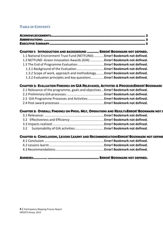 4 | Participatory Mapping Process Report
GROOTS Kenya, 2013
TABLE OF CONTENTS
ACKNOWLEDGEMENTS:............................................................................................... 2
ABBREVIATIONS: ....................................................................................................... 3
EXECUTIVE SUMMARY................................................................................................. 5
CHAPTER 1: INTRODUCTION AND BACKGROUND ............ ERROR! BOOKMARK NOT DEFINED.
1.1 National Environment Trust Fund (NETFUND)............Error! Bookmark not defined.
1.2 NETFUND -Green Innovation Awards (GIA): ...............Error! Bookmark not defined.
1.3 The End of Programme Evaluation..............................Error! Bookmark not defined.
1.3.1 Background of the Evaluation...............................Error! Bookmark not defined.
1.3.2 Scope of work, approach and methodology.........Error! Bookmark not defined.
1.3.2 Evaluation principles and key questions...............Error! Bookmark not defined.
CHAPTER 2: EVALUATION FINDINGS ON GIA RELEVANCE, ACTIVITIES & PROCESSESERROR! BOOKMARK N
2.1 Relevance of the programme, goals and objectives...Error! Bookmark not defined.
2.2 Preliminary GIA processes:..........................................Error! Bookmark not defined.
2.3 GIA Programme Processes and Activities:..................Error! Bookmark not defined.
2.4 Post award processes..................................................Error! Bookmark not defined.
CHAPTER 3: OVERALL FINDINGS ON PROG. MGT, OPERATIONS AND RESULTS:ERROR! BOOKMARK NOT D
3.1 Relevance: ...................................................................Error! Bookmark not defined.
3.2 Effectiveness and Efficiency ......................................Error! Bookmark not defined.
3.3 Impacts realized:..........................................................Error! Bookmark not defined.
3.2 Sustainability of GIA activities:................................Error! Bookmark not defined.
CHAPTER 4: CONCLUSIONS, LESSONS LEARNT AND RECOMMENDATIONSERROR! BOOKMARK NOT DEFINE
4.1 Conclusion ...................................................................Error! Bookmark not defined.
4.2 Lessons learnt..............................................................Error! Bookmark not defined.
4.3 Recommendations:......................................................Error! Bookmark not defined.
ANNEXES:………….. .................................................... ERROR! BOOKMARK NOT DEFINED.
 