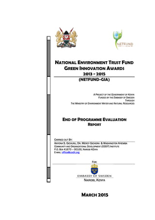 MARCH 2015
NATIONAL ENVIRONMENT TRUST FUND
GREEN INNOVATION AWARDS
2013 - 2015
(NETFUND-GIA)
AAAA PPPPROJECT OF THEROJECT OF THEROJECT OF THEROJECT OF THE GGGGOVERNMENT OFOVERNMENT OFOVERNMENT OFOVERNMENT OF KKKKENYAENYAENYAENYA
FFFFUNDED BY THEUNDED BY THEUNDED BY THEUNDED BY THE EEEEMBASSY OFMBASSY OFMBASSY OFMBASSY OF SSSSWEDENWEDENWEDENWEDEN
TTTTHROUGHHROUGHHROUGHHROUGH
TTTTHEHEHEHE MMMMINISTRY OFINISTRY OFINISTRY OFINISTRY OF EEEENVIRONMENTNVIRONMENTNVIRONMENTNVIRONMENT WWWWATERATERATERATER ANDANDANDAND NNNNATURALATURALATURALATURAL RRRRESOURCESESOURCESESOURCESESOURCES
END OF PROGRAMME EVALUATION
REPORT
CCCCARRIED OUTARRIED OUTARRIED OUTARRIED OUT BBBBYYYY::::
AAAANYONANYONANYONANYONA S.S.S.S. GGGGICHURUICHURUICHURUICHURU,,,, DDDDRRRR.... MMMMERCYERCYERCYERCY GGGGICHORAICHORAICHORAICHORA &&&& WWWWASHINGTONASHINGTONASHINGTONASHINGTON AAAAYIEMBAYIEMBAYIEMBAYIEMBA
CCCCOMMUNITY ANDOMMUNITY ANDOMMUNITY ANDOMMUNITY AND OOOORGANIZATIONALRGANIZATIONALRGANIZATIONALRGANIZATIONAL DDDDEVELOPMENTEVELOPMENTEVELOPMENTEVELOPMENT (CODIT)(CODIT)(CODIT)(CODIT) IIIINSTITUTENSTITUTENSTITUTENSTITUTE
P.O.P.O.P.O.P.O. BBBBOXOXOXOX 41670416704167041670 –––– 00100,00100,00100,00100, NNNNAIROBIAIROBIAIROBIAIROBI KEKEKEKENYANYANYANYA
EEEE----MAILMAILMAILMAIL:::: office@codit.orgoffice@codit.orgoffice@codit.orgoffice@codit.org
FFFFOROROROR::::
NNNNAIROBIAIROBIAIROBIAIROBI,,,, KKKKENYAENYAENYAENYA
 