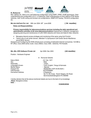 D. Baskaran
802.1q&Qos etc. Able to do Load balancing configuration using HSRP, VRRP, GLBP techniques. Clear
understanding and configuration of L2 / L3 switching, Clear understanding of Cisco 2900-to-3750 Series
switches, Inter VLAN routing and Access List configurations, SNMP,NTP,syslog ,TACACS configuration
etc.
M/s Avt InfoTech Pvt. Ltd 06th Jan 2004- 08th
June-2008 ( 54 months)
Roles and Responsibilities:
Primary responsibility for telecommunications services including the daily operational and
administrative activities of all voice telecommunications Experienced in Network management,
designing planning and maintenance of LAN/ WAN networks and Voice and Data & Video networks
• Managing Internet access privileges and monitoring of the same using Surf Control
• Taking care of call center servers (Meriden11c,Symposium Call Center Server MaxiSence
server,NICE Server)
Designed and Configuring the WAN infrastructure consisting of dedicated Internet connectivity 1.54 MB to
NY office, Cisco 2600 series router, Cisco 2900xl, Cisco 3500 , Switches, PIX firewalls
M/s. M/s. KPK Software Private Ltd Apr 2000- Dec 2003 (44 months)
Position : Hardware Engineer
 Personal Details
Date of Birth : 03 Feb. 1977
Sex : Male
Nationality : Indian
Languages Known : Tamil, English ,Telugu & Kannada
Marital Status : Married
Passport No : M2592392 ( EXP 25-09-2024 )
PAN Number :AGTPD5888N
Permanent Address : D.Baskaran
No-15, 6th Cross, Kaveri Nagara, KC Road,
Bommanahalli,Bangalore Pin 560068
I hereby declare that all the above-mentioned details are true to the best of my knowledge
.Place: Bangalore (India)
Date :
D.BASKARAN
Page 3 of 5
 