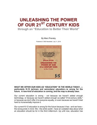  
UNLEASHING  THE  POWER  
OF  OUR  21ST
  CENTURY  KIDS  
through  an  “Education  to  Better  Their  World”  
  
  
  
By  Marc  Prensky  
  
Published  in  SNS  Newsletter,  July  11,  2016  
  
  
  
  
  
  
WHAT  WE  OFFER  OUR  KIDS  AS  “EDUCATION”  IN  THE  WORLD  TODAY,  —  
particularly   K-­12   (primary   and   secondary)   education—is   wrong   for   the  
future.    A  new  kind  of  education  is  coming,  and  the  map  is  already  clear.  
Our   current   education   is   wrong   -­   not   because   we   haven't   added   enough  
technology,  or  because  we  haven't  added  enough  so-­called  "21st-­century  skills,"  
or  because  we  don't  offer  it  to  everyone  equally,  or  even  because  we  haven't  tried  
hard  to  incrementally  improve  it.  
Our  current  K-­12  education  is  wrong  for  the  future  because  it  has  -­  and  we  have  -­  
the  wrong  ends  in  mind.  We  -­  the  entire  world  -­  have  an  outdated  idea  about  what  
an  education  should  be  for  in  the  third  millennium.  Up  until  now,  education  has  
 
