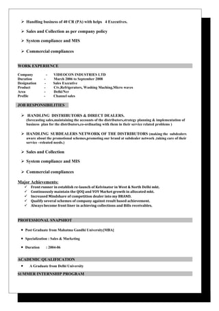  Handling business of 40 CR (PA) with helps 4 Executives.
 Sales and Collection as per company policy
 System compliance and MIS
 Commercial compliances
WORK EXPERIENCE
Company - VIDEOCON INDUSTRIES LTD
Duration - March 2006 to September 2008
Designation - Sales Executive
Product - Ctv,Refrigerators, Washing Maching,Micro waves
Area - Delhi/Ncr
Profile - Channel sales
JOB RESPONSIBILITIES
 HANDLING DISTRIBUTORS & DIRECT DEALERS.
(forecasting sales,maintaining the accounts of the distributors,strategy planning & implementation of
business plan for the distributors,co-ordinating with them in their service related problems )
 HANDLING SUBDEALERS NETWORK OF THE DISTRIBUTORS (making the subdealers
aware about the promotional schemes,promoting our brand at subdealer network ,taking care of their
service –releated needs.)
 Sales and Collection
 System compliance and MIS
 Commercial compliances
Major Achievements:
 Front runner in establish re-launch of Kelvinator in West & North Delhi mkt.
 Continuously maintain the QOQ and YOY Market growth in allocated mkt.
 Increased Mindshare of competition dealer into my BRAND.
 Qualify several schemes of company against result based achievement.
 Always become front liner in achieving collections and Bills receivables.
PROFESSIONAL SNAPSHOT
• Post Graduate from Mahatma Gandhi University[MBA]
• Specialization : Sales & Marketing
• Duration : 2004-06
ACADEMIC QUALIFICATION
• A Graduate from Delhi University
SUMMER INTERNSHIP PROGRAM
 