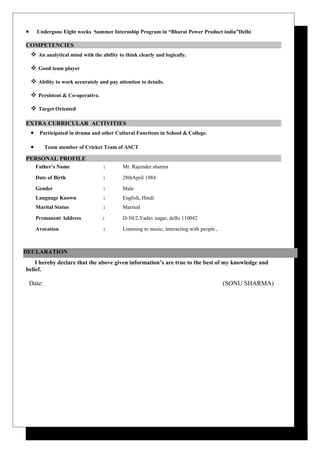 • Undergone Eight weeks Summer Internship Program in “Bharat Power Product india”Delhi
COMPETENCIES
 An analytical mind with the ability to think clearly and logically.
 Good team player
 Ability to work accurately and pay attention to details.
 Persistent & Co-operative.
 Target Oriented
EXTRA CURRICULAR ACTIVITIES
• Participated in drama and other Cultural Functions in School & College.
• Team member of Cricket Team of ASCT
PERSONAL PROFILE
Father’s Name : Mr. Rajender sharma
Date of Birth : 28thApril 1984
Gender : Male
Language Known : English, Hindi
Marital Status : Married
Premanent Address : D-50/2,Yadav nagar, delhi 110042
Avocation : Listening to music, interacting with people ,
I hereby declare that the above given information’s are true to the best of my knowledge and
belief.
Date: (SONU SHARMA)
DECLARATION
 