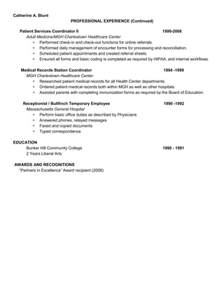 Catherine A. Blunt
PROFESSIONAL EXPERIENCE (Continued)
Patient Services Coordinator II 1999-2008
Adult Medicine/MGH Charlestown Healthcare Center
• Performed check-in and check-out functions for online referrals.
• Performed daily management of encounter forms for processing and reconciliation.
• Scheduled patient appointments and created referral sheets
• Ensured all forms and basic coding is completed as required by HIPAA, and internal workflows.
Medical Records Station Coordinator 1994 -1999
MGH Charlestown Healthcare Center
• Researched patient medical records for all Health Center departments.
• Ordered patient medical records both within MGH as well as other hospitals.
• Assisted parents with completing immunization forms as required by the Board of Education.
Receptionist / Bullfinch Temporary Employee 1990 -1992
Massachusetts General Hospital
• Perform basic office duties as described by Physicians
• Answered phones, relayed messages
• Faxed and copied documents
• Typed correspondence
EDUCATION
Bunker Hill Community College 1990 - 1991
2 Years Liberal Arts
AWARDS AND RECOGNITIONS
“Partners in Excellence” Award recipient (2008)
 