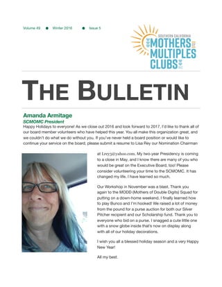 THE BULLETIN
Amanda Armitage
SCMOMC President
Happy Holidays to everyone! As we close out 2016 and look forward to 2017, I’d like to thank all of
our board member volunteers who have helped this year. You all make this organization great, and
we couldn’t do what we do without you. If you’ve never held a board position or would like to
continue your service on the board, please submit a resume to Lisa Rey our Nomination Chairman
at Lrey3@yahoo.com. My two-year Presidency is coming
to a close in May, and I know there are many of you who
would be great on the Executive Board, too! Please
consider volunteering your time to the SCMOMC. It has
changed my life. I have learned so much.

Our Workshop in November was a blast. Thank you
again to the MODD (Mothers of Double Digits) Squad for
putting on a down-home weekend. I ﬁnally learned how
to play Bunco and I’m hooked! We raised a lot of money
from the pound for a purse auction for both our Silver
Pitcher recipient and our Scholarship fund. Thank you to
everyone who bid on a purse. I snagged a cute little one
with a snow globe inside that’s now on display along
with all of our holiday decorations.

I wish you all a blessed holiday season and a very Happy
New Year!

All my best.

Volume 49 Winter 2016 Issue 5

 
