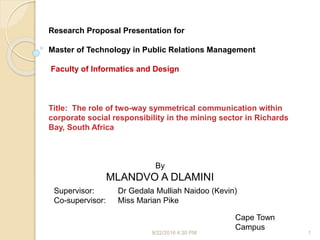 9/22/2016 4:30 PM 1
By
MLANDVO A DLAMINI
Supervisor: Dr Gedala Mulliah Naidoo (Kevin)
Co-supervisor: Miss Marian Pike
Cape Town
Campus
Research Proposal Presentation for
Master of Technology in Public Relations Management
Faculty of Informatics and Design
Title: The role of two-way symmetrical communication within
corporate social responsibility in the mining sector in Richards
Bay, South Africa
 