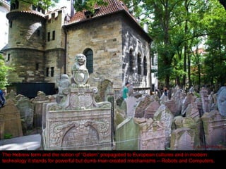 The old dense Jewish cemetery, the final resting place of the 16 th  century scholar and philosopher Rabbi Loew (“Maharal”), who created the legendary Golem of Prague.  The mighty (but dumb) Golem was presumably capable of defending the Jewish community from a pogrom. The Hebrew term and the notion of “Golem” propagated to European cultures and in modern technology it stands for powerful but dumb man-created mechanisms -- Robots and Computers. 