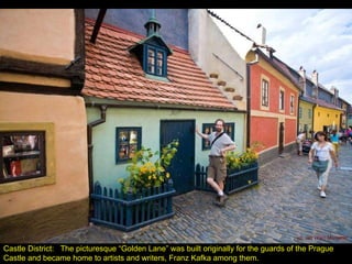 Castle District:  The picturesque “Golden Lane” was built originally for the guards of the Prague Castle and became home to artists and writers, Franz Kafka among them. 
