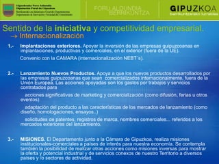 Sentido de la iniciativa y competitividad empresarial.
       Internacionalización
 1.-   Implantaciones exteriores. Apoyar la inversión de las empresas guipuzcoanas en
       implantaciones, productivas y comerciales, en el exterior (fuera de la UE).
       Convenio con la CAMARA (internacionalización NEBT´s).


 2.-   Lanzamiento Nuevos Productos. Apoya a que los nuevos productos desarrollados por
       las empresas guipuzcoanas que sean comercializados internacionalmente, fuera de la
       Unión Europea. Las acciones apoyadas son los gastos por trabajos y servicios
       contratados para
         acciones significativas de marketing y comercialización (como difusión, ferias u otros
       eventos)
         adaptación del producto a las características de los mercados de lanzamiento (como
       diseño, homologaciones, ensayos..)
        solicitudes de patentes, registros de marca, nombres comerciales... referidos a los
       mercados exteriores del lanzamiento.


 3.-   MISIONES. El Departamento junto a la Cámara de Gipuzkoa, realiza misiones
       institucionales-comerciales a países de interés para nuestra economía. Se contempla
       también la posibilidad de realizar otras acciones como misiones inversas para mostrar
       la oferta y potencial industrial y de servicios conexos de nuestro Territorio a diversos
       países y /o sectores de actividad.
 