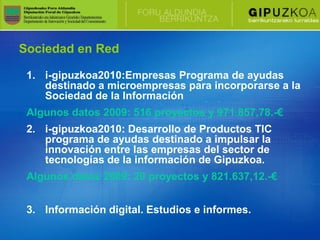 Sociedad en Red

 1. i-gipuzkoa2010:Empresas Programa de ayudas
    destinado a microempresas para incorporarse a la
    Sociedad de la Información
 Algunos datos 2009: 516 proyectos y 971.857,78.-€
 2. i-gipuzkoa2010: Desarrollo de Productos TIC
    programa de ayudas destinado a impulsar la
    innovación entre las empresas del sector de
    tecnologías de la información de Gipuzkoa.
 Algunos datos 2009: 20 proyectos y 821.637,12.-€


 3. Información digital. Estudios e informes.
 
