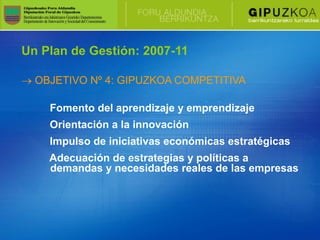 Un Plan de Gestión: 2007-11

  OBJETIVO Nº 4: GIPUZKOA COMPETITIVA

    Fomento del aprendizaje y emprendizaje
    Orientación a la innovación
    Impulso de iniciativas económicas estratégicas
    Adecuación de estrategias y políticas a
    demandas y necesidades reales de las empresas
 