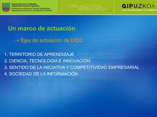 Un marco de actuación
      Ejes de actuación de DISC

1. TERRITORIO DE APRENDIZAJE
2. CIENCIA, TECNOLOGÍA E INNOVACIÓN.
3. SENTIDO DE LA INICIATIVA Y COMPETITIVIDAD EMPRESARIAL
4. SOCIEDAD DE LA INFORMACIÓN
 