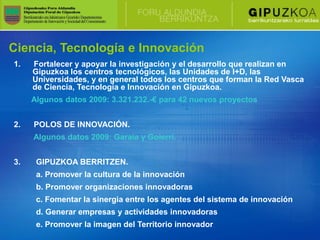 Ciencia, Tecnología e Innovación
1.   Fortalecer y apoyar la investigación y el desarrollo que realizan en
     Gipuzkoa los centros tecnológicos, las Unidades de I+D, las
     Universidades, y en general todos los centros que forman la Red Vasca
     de Ciencia, Tecnología e Innovación en Gipuzkoa.
     Algunos datos 2009: 3.321.232.-€ para 42 nuevos proyectos


2.   POLOS DE INNOVACIÓN.
     Algunos datos 2009: Garaia y Goierri.


3.    GIPUZKOA BERRITZEN.
      a. Promover la cultura de la innovación
      b. Promover organizaciones innovadoras
      c. Fomentar la sinergia entre los agentes del sistema de innovación
      d. Generar empresas y actividades innovadoras
      e. Promover la imagen del Territorio innovador
 