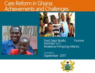 Care Reform in Ghana:
Achievements and Challenges
Fred Sakyi Boafo, Yvonne
Norman and
Kwabena Frimpong-Manso
London
September 2017
 