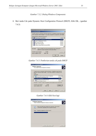 Belajar Jaringan Komputer dengan Microsoft Windows Server 2003 Edisi 35
Gambar 7.3.2. Dialog Windows Components
4. Beri tanda Cek pada Dynamic Host Configuration Protocol (DHCP). Klik OK... (gambar
7.4.3)
Gambar 7.4.3. Pemberian tanda cek pada DHCP
Gambar 7.4.4. Klik Next lagi
 