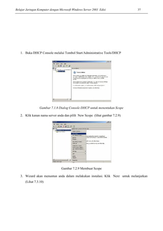 Belajar Jaringan Komputer dengan Microsoft Windows Server 2003 Edisi 37
1. Buka DHCP Console melalui Tombol Start/Administrative Tools/DHCP
Gambar 7.1.8 Dialog Console DHCP untuk menentukan Scope
2. Klik kanan nama server anda dan pilih New Scope (lihat gambar 7.2.9)
Gambar 7.2.9 Membuat Scope
3. Wizard akan menuntun anda dalam melakukan instalasi. Klik Next untuk melanjutkan
(Lihat 7.3.10)
 
