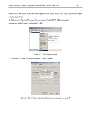 Belajar Jaringan Komputer dengan Microsoft Windows Server 2003 Edisi 41
menyewakan IP secara membabi buta kepada setiap client, maka anda harus melakukan sedikit
perubahan, melalui:
1. Klik tombol Start/All Program/Administrative Tools/DHCP. Klik kanan pada
nama server anda/Properties. (Gambar 7.1.17)
Gambar 7.1.17 Pilih properties.
2. Kemudian klik Tab Advanced..(Gambar 7.2.18). Klik OK.
Gambar 7.2.18 Rubah nilai Conflict detection attempts menjadi 2
 
