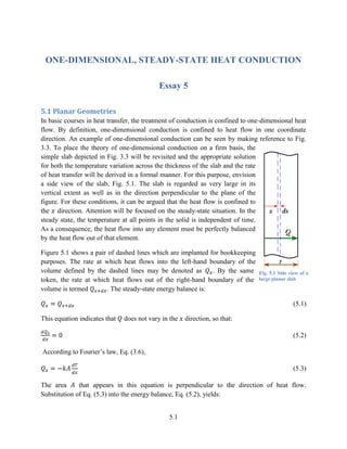 5.1
ONE-DIMENSIONAL, STEADY-STATE HEAT CONDUCTION
Essay 5
5.1 Planar Geometries
In basic courses in heat transfer, the treatment of conduction is confined to one-dimensional heat
flow. By definition, one-dimensional conduction is confined to heat flow in one coordinate
direction. An example of one-dimensional conduction can be seen by making reference to Fig.
3.3. To place the theory of one-dimensional conduction on a firm basis, the
simple slab depicted in Fig. 3.3 will be revisited and the appropriate solution
for both the temperature variation across the thickness of the slab and the rate
of heat transfer will be derived in a formal manner. For this purpose, envision
a side view of the slab, Fig. 5.1. The slab is regarded as very large in its
vertical extent as well as in the direction perpendicular to the plane of the
figure. For these conditions, it can be argued that the heat flow is confined to
the direction. Attention will be focused on the steady-state situation. In the
steady state, the temperature at all points in the solid is independent of time.
As a consequence, the heat flow into any element must be perfectly balanced
by the heat flow out of that element.
Figure 5.1 shows a pair of dashed lines which are implanted for bookkeeping
purposes. The rate at which heat flows into the left-hand boundary of the
volume defined by the dashed lines may be denoted as . By the same
token, the rate at which heat flows out of the right-hand boundary of the
volume is termed . The steady-state energy balance is:
(5.1)
This equation indicates that does not vary in the direction, so that:
(5.2)
According to Fourier’s law, Eq. (3.6),
(5.3)
The area that appears in this equation is perpendicular to the direction of heat flow.
Substitution of Eq. (5.3) into the energy balance, Eq. (5.2), yields:
Fig. 5.1 Side view of a
large planar slab
 
