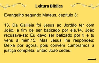 L eitura Bíblica

Evangelho segundo Mateus, capítulo 3:

13. Da Galiléia foi Jesus ao Jordão ter com
João, a fim de ser batizado por ele.14. João
recusava-se: Eu devo ser batizado por ti e tu
vens a mim!15. Mas Jesus lhe respondeu:
Deixa por agora, pois convém cumpramos a
justiça completa. Então João cedeu.
 