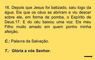 16. Depois que Jesus foi batizado, saiu logo da
água. Eis que os céus se abriram e viu descer
sobre ele, em forma de pomba, o Espírito de
Deus.17. E do céu baixou uma voz: Eis meu
Filho muito amado em quem ponho minha
afeição.

C.: Palavra da Salvação.

T.: Glória a vós Senhor.
 
