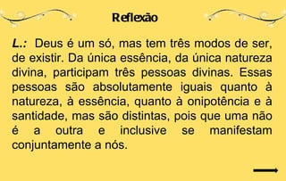 Reflexão

L.: Deus é um só, mas tem três modos de ser,
de existir. Da única essência, da única natureza
divina, participam três pessoas divinas. Essas
pessoas são absolutamente iguais quanto à
natureza, à essência, quanto à onipotência e à
santidade, mas são distintas, pois que uma não
é a outra e inclusive se manifestam
conjuntamente a nós.
 