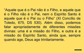 “Aquele que é o Pai não é o Filho, e aquele que
é o Filho não é o Pai, nem o Espírito Santo é
aquele que é o Pai ou o Filho” (XI Concílio de
Toledo, 675, DS 530). Além disso, podemos
falar apropriadamente de diferentes missões
divinas: uma é a missão do Filho, e outra é a
missão do Espírito Santo, ainda que, sempre
quando age, Deus age trinitariamente.
 