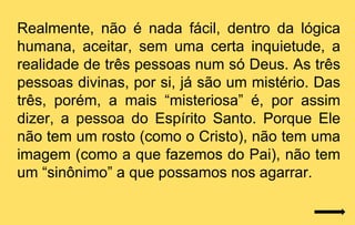 Realmente, não é nada fácil, dentro da lógica
humana, aceitar, sem uma certa inquietude, a
realidade de três pessoas num só Deus. As três
pessoas divinas, por si, já são um mistério. Das
três, porém, a mais “misteriosa” é, por assim
dizer, a pessoa do Espírito Santo. Porque Ele
não tem um rosto (como o Cristo), não tem uma
imagem (como a que fazemos do Pai), não tem
um “sinônimo” a que possamos nos agarrar.
 