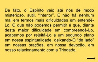 De fato, o Espírito veio até nós de modo
misterioso, sutil, “interior”. E não há nenhum
mal em termos mais dificuldades em entendê-
Lo. O que não podemos permitir é que, diante
desta maior dificuldade em compreendê-Lo,
acabemos por rejeitá-Lo a um segundo plano
em nossa espiritualidade, deixando-O “de lado”
em nossas orações, em nossa devoção, em
nosso relacionamento com a Trindade.
 