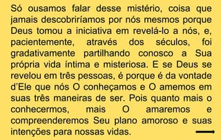 Só ousamos falar desse mistério, coisa que
jamais descobriríamos por nós mesmos porque
Deus tomou a iniciativa em revelá-lo a nós, e,
pacientemente, através dos séculos, foi
gradativamente partilhando conosco a Sua
própria vida íntima e misteriosa. E se Deus se
revelou em três pessoas, é porque é da vontade
d’Ele que nós O conheçamos e O amemos em
suas três maneiras de ser. Pois quanto mais o
conhecermos,      mais    O     amaremos     e
compreenderemos Seu plano amoroso e suas
intenções para nossas vidas.
 