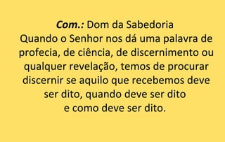 Com.: Dom da Sabedoria
Quando o Senhor nos dá uma palavra de
profecia, de ciência, de discernimento ou
 qualquer revelação, temos de procurar
 discernir se aquilo que recebemos deve
      ser dito, quando deve ser dito
          e como deve ser dito.
 