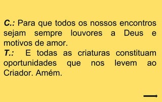 C.: Para que todos os nossos encontros
sejam sempre louvores a Deus e
motivos de amor.
T.: E todas as criaturas constituam
oportunidades que nos levem ao
Criador. Amém.
 
