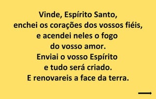 Vinde, Espírito Santo,
enchei os corações dos vossos fiéis,
      e acendei neles o fogo
          do vosso amor.
      Enviai o vosso Espírito
        e tudo será criado.
   E renovareis a face da terra.
 
