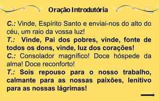 Oração Introdutória

C.: Vinde, Espírito Santo e enviai-nos do alto do
céu, um raio da vossa luz!
T.: Vinde, Pai dos pobres, vinde, fonte de
todos os dons, vinde, luz dos corações!
C.: Consolador magnífico! Doce hóspede da
alma! Doce reconforto!
T.: Sois repouso para o nosso trabalho,
calmante para as nossas paixões, lenitivo
para as nossas lágrimas!
 