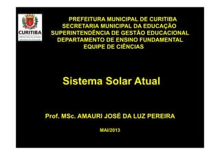 Prof. MSc. AMAURI JOSÉ DA LUZ PEREIRA
PREFEITURA MUNICIPAL DE CURITIBA
SECRETARIA MUNICIPAL DA EDUCAÇÃO
SUPERINTENDÊNCIA DE GESTÃO EDUCACIONAL
DEPARTAMENTO DE ENSINO FUNDAMENTAL
EQUIPE DE CIÊNCIAS
Sistema Solar Atual
MAI/2013
 
